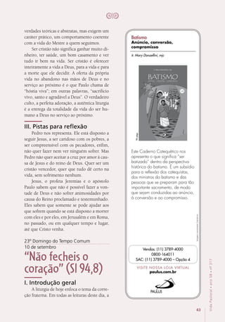 43
VidaPastoral•ano58•nº-317
verdades teóricas e abstratas, mas exigem um
caráter prático, um comportamento coerente
com a vida do Mestre a quem seguimos.
Ser cristão não significa ganhar muito di-
nheiro, ter saúde, um bom casamento e ver
tudo ir bem na vida. Ser cristão é oferecer
inteiramente a vida a Deus, para a vida e para
a morte que ele decidir. A oferta da própria
vida no abandono nas mãos de Deus e no
serviço ao próximo é o que Paulo chama de
“hóstia viva”; em outras palavras, “sacrifício
vivo, santo e agradável a Deus”. O verdadeiro
culto, a perfeita adoração, a autêntica liturgia
é a entrega da totalidade da vida do ser hu-
mano a Deus no serviço ao próximo.
III. Pistas para reflexão
Pedro nos representa. Ele está disposto a
seguir Jesus, a ser caridoso com os pobres, a
ser compreensível com os pecadores, enfim,
não quer fazer nem ver ninguém sofrer. Mas
Pedro não quer aceitar a cruz por amor à cau-
sa de Jesus e do reino de Deus. Quer ser um
cristão vencedor, quer que tudo dê certo na
vida, sem sofrimento nenhum.
Jesus, o profeta Jeremias e o apóstolo
Paulo sabem que não é possível fazer a von-
tade de Deus e não sofrer animosidades por
causa do Reino proclamado e testemunhado.
Eles sabem que somente se pode ajudar aos
que sofrem quando se está disposto a morrer
com eles e por eles, em Jerusalém e em Roma,
no passado, ou em qualquer tempo e lugar,
até que Cristo venha.
23º Domingo do Tempo Comum
10 de setembro
“Não fecheis o
coração” (Sl 94,8)
I. Introdução geral
A liturgia de hoje enfoca o tema da corre-
ção fraterna. Em todas as leituras deste dia, a
Imagensmeramenteilustrativas.
VISITE NOSSA LOJA VIRTUAL
paulus.com.br
Vendas: (11) 3789-4000
0800-164011
SAC: (11) 3789-4000 – Opção 4
Este Caderno Catequético nos
apresenta o que significa “ser
batizado” dentro da perspectiva
histórica do batismo. É um subsídio
para a reflexão dos catequistas,
dos ministros do batismo e das
pessoas que se preparam para tão
importante sacramento, de modo
que sejam conduzidas ao anúncio,
à conversão e ao compromisso.
96págs.
Ir. Mary Donzellini, mjc
Batismo
Anúncio, conversão,
compromisso
 