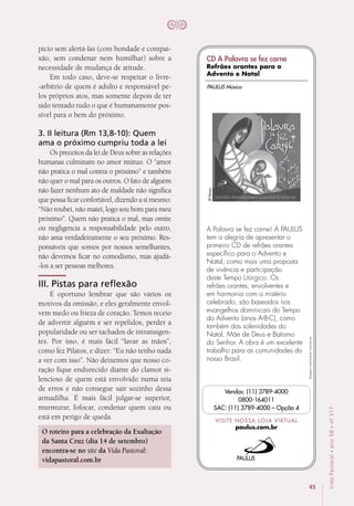 45
VidaPastoral•ano58•nº-317
Imagensmeramenteilustrativas.
VISITE NOSSA LOJA VIRTUAL
paulus.com.br
Vendas: (11) 3789-4000
0800-164011
SAC: (11) 3789-4000 – Opção 4
A Palavra se fez carne! A PAULUS
tem a alegria de apresentar o
primeiro CD de refrães orantes
específico para o Advento e
Natal, como mais uma proposta
de vivência e participação
deste Tempo Litúrgico. Os
refrães orantes, envolventes e
em harmonia com o mistério
celebrado, são baseados nos
evangelhos dominicais do Tempo
do Advento (anos A-B-C), como
também das solenidades do
Natal, Mãe de Deus e Batismo
do Senhor. A obra é um excelente
trabalho para as comunidades do
nosso Brasil.
20faixas
PAULUS Música
CD A Palavra se fez carne
Refrães orantes para o
Advento e Natal
pício sem alertá-las (com bondade e compai-
xão, sem condenar nem humilhar) sobre a
necessidade de mudança de atitude.
Em todo caso, deve-se respeitar o livre-
-arbítrio de quem é adulto e responsável pe-
los próprios atos, mas somente depois de ter
sido tentado tudo o que é humanamente pos-
sível para o bem do próximo. 
3. II leitura (Rm 13,8-10): Quem
ama o próximo cumpriu toda a lei
Os preceitos da lei de Deus sobre as relações
humanas culminam no amor mútuo. O “amor
não pratica o mal contra o próximo” e também
não quer o mal para os outros. O fato de alguém
não fazer nenhum ato de maldade não significa
que possa ficar confortável, dizendo a si mesmo:
“Não roubei, não matei, logo sou bom para meu
próximo”. Quem não pratica o mal, mas omite
ou negligencia a responsabilidade pelo outro,
não ama verdadeiramente o seu próximo. Res-
ponsáveis que somos por nossos semelhantes,
não devemos ficar no comodismo, mas ajudá-
-los a ser pessoas melhores. 
III. Pistas para reflexão
É oportuno lembrar que são vários os
motivos da omissão, e eles geralmente envol-
vem medo ou frieza de coração. Temos receio
de advertir alguém e ser repelidos, perder a
popularidade ou ser tachados de intransigen-
tes. Por isso, é mais fácil “lavar as mãos”,
como fez Pilatos, e dizer: “Eu não tenho nada
a ver com isso”. Não deixemos que nosso co-
ração fique endurecido diante do clamor si-
lencioso de quem está envolvido numa teia
de erros e não consegue sair sozinho dessa
armadilha. É mais fácil julgar-se superior,
murmurar, fofocar, condenar quem caiu ou
está em perigo de queda.
O roteiro para a celebração da Exaltação
da Santa Cruz (dia 14 de setembro)
encontra-se no site da Vida Pastoral:
vidapastoral.com.br
 