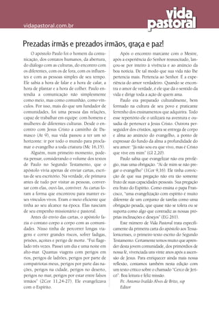 vidapastoral.com.br
Prezadas irmãs e prezados irmãos, graça e paz!
O apóstolo Paulo foi o homem da comu-
nicação, dos contatos humanos, da abertura,
do diálogo com as culturas, do encontro com
os diferentes, com os de fora, com os influen-
tes e com as pessoas simples de seu tempo.
Ele sabia a hora de falar e a hora de calar, a
hora de plantar e a hora de colher. Paulo en-
tendia a comunicação não simplesmente
como meio, mas como comunhão, como vín-
culos. Por isso, mais do que um fundador de
comunidades, foi uma pessoa das relações,
capaz de trabalhar em equipe: com homens e
mulheres de diferentes culturas. Desde o en-
contro com Jesus Cristo a caminho de Da-
masco (At 9), sua vida passou a ter um só
horizonte: ir por todo o mundo para procla-
mar o evangelho a toda criatura (Mc 16,15).
Alguém, num primeiro momento, pode-
ria pensar, considerando o volume dos textos
de Paulo no Segundo Testamento, que o
apóstolo vivia apenas de enviar cartas, escri-
tas de seu escritório. Na verdade, ele primava
antes de tudo por visitar as pessoas, conver-
sar com elas, ouvi-las, conviver. As cartas fo-
ram a forma que encontrou para manter es-
ses vínculos vivos. Eram o meio eficiente que
tinha ao seu alcance na época. Elas nasciam
de seu empenho missionário e pastoral.
Antes do envio das cartas, o apóstolo fa-
zia o contato corpo a corpo com as comuni-
dades. Nisso tinha de percorrer longas via-
gens e correr grandes riscos, sofrer fadigas,
prisões, açoites e perigo de morte. “Fui flage-
lado três vezes. Passei um dia e uma noite em
alto-mar. Quantas viagens com perigos em
rios, perigos de ladrões, perigos por parte de
compatriotas meus, perigos por parte das na-
ções, perigos na cidade, perigos no deserto,
perigos no mar, perigos por estar entre falsos
irmãos” (2Cor 11,24-27). Ele evangelizava
com o Espírito.
Após o encontro marcante com o Mestre,
após a experiência do Senhor ressuscitado, lan-
çou-se por inteiro à vivência e ao anúncio da
boa notícia. De tal modo que sua vida não lhe
pertencia mais. Pertencia ao Senhor. É a expe­
riência do amor verdadeiro. Quando se encon-
tra o amor de verdade, é ele que dá o sentido da
vida e dirige toda a ação de quem ama.
Paulo era preparado culturalmente, bem
formado na cultura de seu povo e praticante
ferrenho dos ensinamentos que adquirira. Todo
esse repertório ele o utilizará na aventura e ou-
sadia de pertencer a Jesus Cristo. Outrora per-
seguidor dos cristãos, agora se entrega de corpo
e alma ao anúncio do evangelho, a ponto de
expressar do fundo da alma a profundidade do
seu amor: “Já não sou eu que vivo, mas é Cristo
que vive em mim” (Gl 2,20).
Paulo sabia que evangelizar não era privilé-
gio, mas uma obrigação. “Ai de mim se não pre-
gar o evangelho” (1Cor 9,16). Ele tinha convic-
ção de que sua pregação não era tão somente
fruto de suas capacidades pessoais. Sua pregação
era fruto do Espírito. Como ensina o papa Fran-
cisco, “uma evangelização com espírito é muito
diferente de um conjunto de tarefas como uma
obrigação pesada, que quase não se tolera ou se
suporta como algo que contradiz as nossas pró-
prias inclinações e desejos” (EG 261).
Este número de Vida Pastoral trata especifi-
camente da primeira carta do apóstolo aos Tessa-
lonicenses, o primeiro texto escrito do Segundo
Testamento. Certamente temos muito que apren-
der desta jovem comunidade, dos primórdios de
nossa fé, vivenciada uns vinte anos após a ascen-
são de Jesus. Para enriquecer ainda mais nossa
reflexão, contamos também nesta edição com
um texto crítico sobre o chamado “Cerco de Jeri-
có”. Boa leitura e feliz missão.
Pe. Antonio Iraildo Alves de Brito, ssp
Editor
 