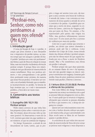 46
VidaPastoral•ano58•nº-317
Roteiroshomiléticos
24º Domingo do Tempo Comum
17 de setembro
“Perdoai-nos,
Senhor, como nós
perdoamos a
quem nos ofende”
(Mt 6,12)
I. Introdução geral
O tema da liturgia de hoje é o perdão. A
oração que Jesus ensinou a seus discípulos
traz o imperativo do perdão mútuo, ao mes-
mo tempo que nos assegura o perdão divino.
O pedido “perdoai-nos como nós perdoamos”
não limita a ação de Deus em relação às nossas
faltas, mas nos introduz na dinâmica divina de
perdoar sempre. É porque Deus tem miseri-
córdia de nós que devemos ter misericórdia de
nossos semelhantes. Deus nos perdoou pri-
meiro, e nós correspondemos a tão grande
dom perdoando nosso próximo da maneira
que nosso Pai nos perdoa. O mal deve ser ven-
cido com a bondade ilimitada, que se manifes-
ta incansavelmente no perdão. As leituras de
hoje mostram que, se o mal é intensamente
prolífero, o bem deve ser muito mais.
II. Comentário aos textos
bíblicos
1. Evangelho (Mt 18,21-35):
Perdoai sempre
Pedro estava convicto de que tinha feito
boa proposta a Jesus sobre o exercício do per-
dão. No entanto, Jesus eleva esse valor ao má-
ximo possível. Se observarmos o texto de Gn
4,24, veremos que estão em jogo também es-
ses números, só que no contexto da vingança.
No Antigo Testamento, a atitude de um
descendente de Caim, Lamec, que se pro-
põe a vingar até setenta vezes sete, dá mar-
gem a uma corrente sem freios de violência.
A atitude de Lamec é tão contrária ao ensi-
namento de Jesus quanto a atitude do servo
é contrária à do patrão. A parábola quer en-
sinar que a morte de Jesus, segundo os cri-
térios de Lamec, careceria de vingança infi-
nita por parte de Deus. No entanto, o Pai,
representado pelo patrão, não vingou seu
Filho, mas perdoou infinitamente (setenta
vezes sete). E com assim pôs fim à corrente
de violência por meio do perdão.
Com isso se quer ensinar que somente o
perdão, ato divino que somos chamados a
praticar, pode pôr fim à violência. Como
membros do Corpo de Cristo, nossa atitude
diante das ofensas sofridas é perdoar sempre,
pois não há ofensa maior do que aquela rea-
lizada por nós a Deus: a morte do Herdeiro
amado. Mas o Pai transformou essa ofensa
em perdão e salvação.
Perdoar sempre não quer dizer passivida-
de ou omissão diante do erro e da injustiça,
mas sim não guardar mágoa ou rancor, tam-
pouco sentimentos de vingança. Somente pelo
perdão, fruto do amor, podemos construir um
mundo mais pacífico, fraterno e amoroso.
2. I leitura (Eclo 27,33-28,9): Perdoa
a ofensa de teu próximo
Esse texto bíblico do Antigo Testamento
representa um avanço na maneira com a qual
as pessoas lidavam antigamente com as ofen-
sas. O autor pede que se renuncie à vingança,
afirmando que somente as pessoas afastadas
de Deus é que nutrem a ira, o desejo de vin-
gança no coração.
Quem tem um relacionamento mais ínti-
mo com o Senhor deveria cultivar um espíri-
to de misericórdia, já que a proximidade com
Deus revela tanto as faltas do ser humano
quanto o perdão divino.
A consciência de que todos têm necessi-
dade da misericórdia de Deus deveria tornar
as pessoas mais religiosas e mais dispostas a
 