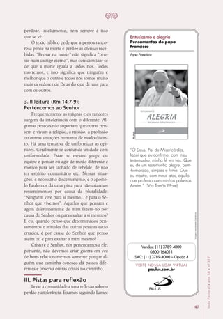 47
VidaPastoral•ano58•nº-317
perdoar. Infelizmente, nem sempre é isso
que se vê.
O texto bíblico pede que a pessoa ranco-
rosa pense na morte e perdoe as ofensas rece-
bidas. “Pensar na morte” não significa “pen-
sar num castigo eterno”, mas conscientizar-se
de que a morte iguala a todos nós. Todos
morremos, e isso significa que ninguém é
melhor que o outro e todos nós somos muito
mais devedores de Deus do que de uns para
com os outros.
3. II leitura (Rm 14,7-9):
Pertencemos ao Senhor
Frequentemente as mágoas e os rancores
surgem da intolerância com o diferente. Al-
gumas pessoas não suportam que outras pen-
sem e vivam a religião, a missão, a profissão
ou outras situações humanas de modo distin-
to. Há uma tentativa de uniformizar as opi­
niões. Geralmente se confunde unidade com
uniformidade. Estar no mesmo grupo ou
equipe e pensar ou agir de modo diferente é
motivo para ser tachado de rebelde, de não
ter espírito comunitário etc. Nessas situa-
ções, é necessário discernimento, e o apósto-
lo Paulo nos dá uma pista para não criarmos
ressentimentos por causa da pluralidade:
“Ninguém vive para si mesmo... é para o Se-
nhor que vivemos”. Aqueles que pensam e
agem diferentemente de mim fazem-no por
causa do Senhor ou para exaltar a si mesmos?
E eu, quando penso que determinados pen-
samentos e atitudes das outras pessoas estão
errados, é por causa do Senhor que penso
assim ou é para exaltar a mim mesmo?
Cristo é o Senhor, nós pertencemos a ele;
portanto, não devemos criar guerra em vez
de bons relacionamentos somente porque al-
guém que caminha conosco dá passos dife-
rentes e observa outras coisas no caminho.
III. Pistas para reflexão
Levar a comunidade a uma reflexão sobre o
perdão e a tolerância. Estamos seguindo Lamec
Imagensmeramenteilustrativas.
VISITE NOSSA LOJA VIRTUAL
paulus.com.br
Vendas: (11) 3789-4000
0800-164011
SAC: (11) 3789-4000 – Opção 4
“Ó Deus, Pai de Misericórdia,
fazei que eu confirme, com meu
testemunho, minha fé em vós. Que
eu dê um testemunho alegre, bem-
-humorado, simples e firme. Que
eu mostre, com meus atos, aquilo
que professo com minhas palavras.
Amém.” (São Tomás More)
46págs.
Papa Francisco
Entusiasmo e alegria
Pensamentos do papa
Francisco
 