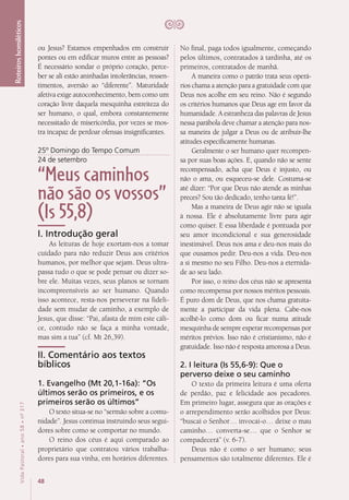 48
VidaPastoral•ano58•nº-317
Roteiroshomiléticos
ou Jesus? Estamos empenhados em construir
pontes ou em edificar muros entre as pessoas?
É necessário sondar o próprio coração, perce-
ber se ali estão aninhadas intolerâncias, ressen-
timentos, aversão ao “diferente”. Maturidade
afetiva exige autoconhecimento, bem como um
coração livre daquela mesquinha estreiteza do
ser humano, o qual, embora constantemente
necessitado de misericórdia, por vezes se mos-
tra incapaz de perdoar ofensas insignificantes.
25º Domingo do Tempo Comum
24 de setembro
“Meus caminhos
não são os vossos”
(Is 55,8)
I. Introdução geral
As leituras de hoje exortam-nos a tomar
cuidado para não reduzir Deus aos critérios
humanos, por melhor que sejam. Deus ultra-
passa tudo o que se pode pensar ou dizer so-
bre ele. Muitas vezes, seus planos se tornam
incompreensíveis ao ser humano. Quando
isso acontece, resta-nos perseverar na fideli-
dade sem mudar de caminho, a exemplo de
Jesus, que disse: “Pai, afasta de mim este cáli-
ce, contudo não se faça a minha vontade,
mas sim a tua” (cf. Mt 26,39). 
II. Comentário aos textos
bíblicos
1. Evangelho (Mt 20,1-16a): “Os
últimos serão os primeiros, e os
primeiros serão os últimos”
O texto situa-se no “sermão sobre a comu-
nidade”. Jesus continua instruindo seus segui-
dores sobre como se comportar no mundo.
O reino dos céus é aqui comparado ao
proprietário que contratou vários trabalha-
dores para sua vinha, em horários diferentes.
No final, paga todos igualmente, começando
pelos últimos, contratados à tardinha, até os
primeiros, contratados de manhã.
A maneira como o patrão trata seus operá-
rios chama a atenção para a gratuidade com que
Deus nos acolhe em seu reino. Não é segundo
os critérios humanos que Deus age em favor da
humanidade. A estranheza das palavras de Jesus
nessa parábola deve chamar a atenção para nos-
sa maneira de julgar a Deus ou de atribuir-lhe
atitudes especificamente humanas.
Geralmente o ser humano quer recompen-
sa por suas boas ações. E, quando não se sente
recompensado, acha que Deus é injusto, ou
não o ama, ou esqueceu-se dele. Costuma-se
até dizer: “Por que Deus não atende as minhas
preces? Sou tão dedicado, tenho tanta fé!”.
Mas a maneira de Deus agir não se iguala
à nossa. Ele é absolutamente livre para agir
como quiser. E essa liberdade é pontuada por
seu amor incondicional e sua generosidade
inestimável. Deus nos ama e deu-nos mais do
que ousamos pedir. Deu-nos a vida. Deu-nos
a si mesmo no seu Filho. Deu-nos a eternida-
de ao seu lado.
Por isso, o reino dos céus não se apresenta
como recompensa por nossos méritos pessoais.
É puro dom de Deus, que nos chama gratuita-
mente a participar da vida plena. Cabe-nos
acolhê-lo como dom ou ficar numa atitude
mesquinha de sempre esperar recompensas por
méritos prévios. Isso não é cristianismo, não é
gratuidade. Isso não é resposta amorosa a Deus.
2. I leitura (Is 55,6-9): Que o
perverso deixe o seu caminho
O texto da primeira leitura é uma oferta
de perdão, paz e felicidade aos pecadores.
Em primeiro lugar, assegura que as orações e
o arrependimento serão acolhidos por Deus:
“buscai o Senhor… invocai-o… deixe o mau
caminho… converta-se… que o Senhor se
compadecerá” (v. 6-7).
Deus não é como o ser humano; seus
pensamentos são totalmente diferentes. Ele é
 