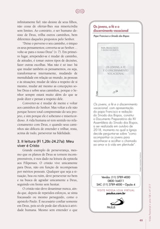 49
VidaPastoral•ano58•nº-317
infinitamente fiel: não desiste de seus filhos,
não cessa de ofertar-lhes sua misericórdia
sem limites. Ao contrário, o ser humano de-
siste de Deus, trilha outros caminhos, bem
diferentes daqueles propostos pelo Senhor.
“Deixe o perverso o seu caminho, o iníquo
os seus pensamentos; converta-se ao Senhor…
volte-se para o nosso Deus” (v. 7). Em primei-
ro lugar, arrepender-se é mudar de caminho,
de atitudes, é tomar outros tipos de decisões,
fazer outras escolhas. Mas não é só isso: há
que mudar também os pensamentos, ou seja,
transformar-se internamente, mudando de
mentalidade em relação ao mundo, às pessoas
e às situações; mudar de ideia a respeito de si
mesmo, mudar até mesmo as concepções so-
bre Deus e sobre seus caminhos, porque o Se-
nhor sempre estará muito além do que se
pode dizer e pensar a respeito dele.
Converter-se é mudar de mente e voltar
aos caminhos do Senhor. Mas voltar a ele não
porque houve total compreensão do seu pro-
jeto, e sim porque ele é soberano e misericor-
dioso. A vida humana só tem sentido no rela-
cionamento com Deus, e quando seus cami-
nhos são difíceis de entender e trilhar, resta,
acima de tudo, perseverar na fidelidade.
3. II leitura (Fl 1,20c-24.27a): Meu
viver é Cristo
Grande exemplo de perseverança, mes-
mo que os planos de Deus se tornem incom-
preensíveis, é-nos dado na leitura da epístola
aos Filipenses. O cristão vive unicamente
para Deus, não em função de recompensas
por méritos pessoais. Qualquer que seja a si-
tuação, boa ou ruim, deve perseverar no bem
e na busca de agradar unicamente a Deus,
seguindo em frente sem hesitar.
O cristão não deve desanimar nunca, ain-
da que, depois de repetidos esforços, se sinta
fracassado ou mesmo perseguido, como o
apóstolo Paulo. É necessário confiar somente
em Deus, pois só ele pode dar eficácia à ativi-
dade humana. Mesmo sem entender o que
Imagensmeramenteilustrativas.
VISITE NOSSA LOJA VIRTUAL
paulus.com.br
Vendas: (11) 3789-4000
0800-164011
SAC: (11) 3789-4000 – Opção 4
Os jovens, a fé e o discernimento
vocacional, com apresentação
do papa Francisco e redação
do Sínodo dos Bispos, constitui
o Documento Preparatório da XV
Assembleia do Sínodo dos Bispos,
a ser realizada em outubro de
2018, momento no qual a Igreja
decide perguntar-se sobre “como
acompanhar os jovens para
reconhecer e acolher o chamado
ao amor e à vida em plenitude”.
72págs.
Papa Francisco e Sínodo dos Bispos
Os jovens, a fé e o
discernimento vocacional
 