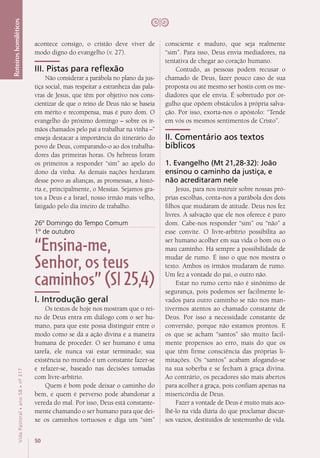 50
VidaPastoral•ano58•nº-317
Roteiroshomiléticos
acontece consigo, o cristão deve viver de
modo digno do evangelho (v. 27).
III. Pistas para reflexão
Não considerar a parábola no plano da jus-
tiça social, mas respeitar a estranheza das pala-
vras de Jesus, que têm por objetivo nos cons-
cientizar de que o reino de Deus não se baseia
em mérito e recompensa, mas é puro dom. O
evangelho do próximo domingo – sobre os ir-
mãos chamados pelo pai a trabalhar na vinha –”
enseja destacar a importância do itinerário do
povo de Deus, comparando-o ao dos trabalha-
dores das primeiras horas. Os hebreus foram
os primeiros a responder “sim” ao apelo do
dono da vinha. As demais nações herdaram
desse povo as alianças, as promessas, a histó-
ria e, principalmente, o Messias. Sejamos gra-
tos a Deus e a Israel, nosso irmão mais velho,
fatigado pelo dia inteiro de trabalho.
26º Domingo do Tempo Comum
1º de outubro
“Ensina-me,
Senhor, os teus
caminhos” (Sl 25,4)
I. Introdução geral
Os textos de hoje nos mostram que o rei-
no de Deus entra em diálogo com o ser hu-
mano, para que este possa distinguir entre o
modo como se dá a ação divina e a maneira
humana de proceder. O ser humano é uma
tarefa, ele nunca vai estar terminado; sua
existência no mundo é um constante fazer-se
e refazer-se, baseado nas decisões tomadas
com livre-arbítrio.
Quem é bom pode deixar o caminho do
bem, e quem é perverso pode abandonar a
vereda do mal. Por isso, Deus está constante-
mente chamando o ser humano para que dei-
xe os caminhos tortuosos e diga um “sim”
consciente e maduro, que seja realmente
“sim”. Para isso, Deus envia mediadores, na
tentativa de chegar ao coração humano.
Contudo, as pessoas podem recusar o
chamado de Deus, fazer pouco caso de sua
proposta ou até mesmo ser hostis com os me-
diadores que ele envia. É sobretudo por or-
gulho que opõem obstáculos à própria salva-
ção. Por isso, exorta-nos o apóstolo: “Tende
em vós os mesmos sentimentos de Cristo”.
II. Comentário aos textos
bíblicos
1. Evangelho (Mt 21,28-32): João
ensinou o caminho da justiça, e
não acreditaram nele
Jesus, para nos instruir sobre nossas pró-
prias escolhas, conta-nos a parábola dos dois
filhos que mudaram de atitude. Deus nos fez
livres. A salvação que ele nos oferece é puro
dom. Cabe-nos responder “sim” ou “não” a
esse convite. O livre-arbítrio possibilita ao
ser humano acolher em sua vida o bom ou o
mau caminho. Há sempre a possibilidade de
mudar de rumo. É isso o que nos mostra o
texto. Ambos os irmãos mudaram de rumo.
Um fez a vontade do pai, o outro não.
Estar no rumo certo não é sinônimo de
segurança, pois podemos ser facilmente le-
vados para outro caminho se não nos man-
tivermos atentos ao chamado constante de
Deus. Por isso a necessidade constante de
conversão, porque não estamos prontos. E
os que se acham “santos” são muito facil-
mente propensos ao erro, mais do que os
que têm firme consciência das próprias li-
mitações. Os “santos” acabam afogando-se
na sua soberba e se fecham à graça divina.
Ao contrário, os pecadores são mais abertos
para acolher a graça, pois confiam apenas na
misericórdia de Deus.
Fazer a vontade de Deus é muito mais aco-
lhê-lo na vida diária do que proclamar discur-
sos vazios, destituídos de testemunho de vida.
 