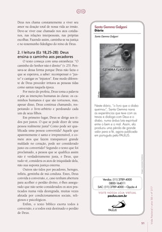 51
VidaPastoral•ano58•nº-317
Deus nos chama constantemente a viver seu
amor na doação total de nossa vida ao irmão.
Deve-se viver esse chamado nos atos cotidia-
nos, nas relações interpessoais, nas próprias
escolhas. Fazendo assim, caminha-se na justiça
e no testemunho fidedigno do reino de Deus. 
2. I leitura (Ez 18,25-28): Deus
ensina o caminho aos pecadores
O texto começa com uma estranheza: “O
caminho do Senhor não é direito” (v. 25). Pen-
sava-se dessa forma porque Deus não fazia o
que se esperava, a saber: recompensar o “jus-
to” e castigar os “injustos”. Esse modo diferen-
te de Deus proceder irritava as pessoas tidas
como santas naquela época.
Por meio do profeta, Deus toma a palavra
e põe as intenções humanas às claras: os ca-
minhos humanos é que são tortuosos, mas,
apesar disso, Deus continua chamando, res-
peitando o livre-arbítrio e perdoando cada
um de seus filhos.
Em primeiro lugar, Deus se dirige aos ti-
dos por justos. O que se pode dizer de uma
pessoa realmente justa? Como pode ser qua-
lificada uma pessoa convertida? Aquele que
aparentemente é santo e irrepreensível, e co-
mete atos que fazem transparecer grande
maldade no coração, pode ser considerado
justo ou convertido? Segundo o texto que foi
proclamado, a pessoa que se qualifica assim
não é verdadeiramente justa, e Deus, que
tudo vê, considera os atos de iniquidade dela,
não sua suposta justiça externa.
Outros são tidos por pecadores, hereges,
infiéis, gentinha de má conduta. Estes, Deus
convida à conversão, e, caso tenham abertura
para acolher o perdão divino, é-lhes assegu-
rado que não serão considerados os atos pra-
ticados numa vida desregrada, muitas vezes
afetada por condicionamentos sociais, reli-
giosos e psicológicos.
Enfim, o texto bíblico exorta todos à
conversão, e a todos está destinado o perdão
de Deus.
Imagensmeramenteilustrativas.
VISITE NOSSA LOJA VIRTUAL
paulus.com.br
Vendas: (11) 3789-4000
0800-164011
SAC: (11) 3789-4000 – Opção 4
Neste diário, “o livro que o diabo
queimou”, Santa Gemma narra
as experiências que teve com as
trevas e dialoga com Deus e o
diabo, numa árdua luta espiritual
entre o bem e o mal. Assim, ela
produziu uma pérola de grande
valor para a fé, agora publicada
em português pela PAULUS.
248págs.
Santa Gemma Galgani
Santa Gemma Galgani
Diário
 