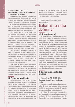 52
VidaPastoral•ano58•nº-317
Roteiroshomiléticos
representa os critérios de Deus. Por isso, é
bom destacar na homilia a gratuidade, o cui-
dado com os mais fracos, a tolerância e o diá-
logo que constroem comunidade.
27º Domingo do Tempo Comum
8 de outubro
Trabalhar na vinha
do Senhor
I. Introdução geral
O tema da vinha é predominante na litur-
gia de hoje. Trata-se de parábola comum ao
Antigo e ao Novo Testamento, da qual primei-
ro os profetas e, depois, Jesus se serviram para
falar do amor de Deus e da ingratidão do ser
humano. Na primeira leitura, Isaías descreve a
história de Israel como a história da vinha que
o Senhor plantou e à qual deu condições para
que produzisse bons frutos. O evangelho resu-
me a metáfora de Isaías e a desenvolve, falan-
do de outros imensos benefícios realizados
por Deus, primeiramente o envio dos profetas
e, enfim, o envio do Filho como prova supre-
ma de amor. A segunda leitura pode ser toma-
da como um convite à gratidão para com Deus
e como compromisso de nossa parte para dar-
mos abundantes frutos de boas obras.
II. Comentário aos textos
bíblicos
1. Evangelho (Mt 21,33-43):
Entregarão os frutos no tempo
certo
Numa releitura do texto de Isaías, o evan-
gelho de hoje vem acentuar a importância
dos líderes religiosos no exercício de sua mis-
são na comunidade: cuidar da vinha.
O cultivo da vinha exige muita dedica-
ção, porque ela representa frequentemente os
escolhidos de Deus, muito valiosos para ele.
O dono da vinha esteve distante até o tempo
3. II leitura (Fl 2,1-11): O
esvaziamento de Cristo nos ensina
o caminho para Deus
O apóstolo Paulo pede aos filipenses que
tenham os mesmos sentimentos de Cristo (v.
5). Com isso, ele espera resolver o problema
daquela comunidade: egoísmo e arrogância
(v. 3), e dissensões internas que ameaçavam o
amor, a unidade e o companheirismo. Mas
quais seriam os sentimentos de Cristo que o
apóstolo deseja inculcar nos filipenses?
Para definir bem de que se trata, Paulo
usa o termo “esvaziamento” ou “abaixamen-
to”, que significa privar-se de poder ou abdi-
car de um direito que se possui. Cristo não se
apegou à sua condição divina nem usou dos
privilégios dela em favor de si mesmo, mas
assumiu a existência humana como servo. O
abaixamento de Cristo não é apenas tornar-se
humano, mas, além disso, tornar-se servo.
Isso caracteriza a totalidade da vida de
Jesus, que assumiu as limitações humanas e
esteve à mercê de nosso egoísmo e violência,
responsáveis por sua morte terrível na cruz.
Porque, acima de tudo, ele quis atender ao
bem-estar e aos interesses dos outros, em vez
de ter interesses egocêntricos.
Esse modo de viver de Jesus nos ensina o
caminho para Deus. É descendo a escada da
humildade que ascendemos ao reino definiti-
vo. Esses critérios são diferentes dos critérios
humanos, mas são o único e legítimo caminho
para a verdadeira humanização e para Deus.
III. Pistas para reflexão
O momento atual é marcado por uma reli-
giosidade intimista e subjetiva, de relaciona-
mento vertical: o indivíduo e Deus. Isso traz
como consequência a ideologia da prosperida-
de: “Eu não cometo pecados escandalosos e,
em troca, Deus me abençoa com o que quero”.
Esse tipo de religiosidade suscita a ideia de um
Deus castigador, que está contra os “maus” e
recompensa os “bons”. As leituras de hoje
mostram que tal pensamento é tortuoso e não
 