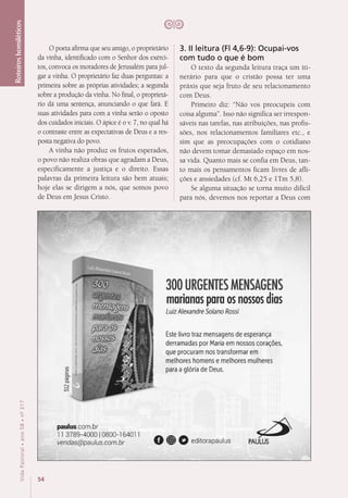 54
VidaPastoral•ano58•nº-317
Roteiroshomiléticos
O poeta afirma que seu amigo, o proprietário
da vinha, identificado com o Senhor dos exérci-
tos, convoca os moradores de Jerusalém para jul-
gar a vinha. O proprietário faz duas perguntas: a
primeira sobre as próprias atividades; a segunda
sobre a produção da vinha. No final, o proprietá-
rio dá uma sentença, anunciando o que fará. E
suas atividades para com a vinha serão o oposto
dos cuidados iniciais. O ápice é o v. 7, no qual há
o contraste entre as expectativas de Deus e a res-
posta negativa do povo.
A vinha não produz os frutos esperados,
o povo não realiza obras que agradam a Deus,
especificamente a justiça e o direito. Essas
palavras da primeira leitura são bem atuais;
hoje elas se dirigem a nós, que somos povo
de Deus em Jesus Cristo.
3. II leitura (Fl 4,6-9): Ocupai-vos
com tudo o que é bom
O texto da segunda leitura traça um iti-
nerário para que o cristão possa ter uma
práxis que seja fruto de seu relacionamento
com Deus.
Primeiro diz: “Não vos preocupeis com
coisa alguma”. Isso não significa ser irrespon-
sáveis nas tarefas, nas atribuições, nas profis-
sões, nos relacionamentos familiares etc., e
sim que as preocupações com o cotidiano
não devem tomar demasiado espaço em nos-
sa vida. Quanto mais se confia em Deus, tan-
to mais os pensamentos ficam livres de afli-
ções e ansiedades (cf. Mt 6,25 e 1Tm 5,8).
Se alguma situação se torna muito difícil
para nós, devemos nos reportar a Deus com
 