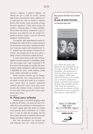 55
VidaPastoral•ano58•nº-317
orações e súplicas. A palavra “súplica”, no
idioma em que o texto foi escrito, denota
algo de que necessitamos muito, alguma coi-
sa vital para nós. Mas as orações e súplicas
devem estar unidas à ação de graças, porque
devemos agradecer a Deus antes mesmo de
receber a resposta para os nossos pedidos.
Talvez Deus não realize exatamente o que es-
peramos, mas sabemos que ele sempre res-
ponde às nossas orações, e por isso devemos
agradecer imediatamente.
Em seguida, após depositarmos nossas di-
ficuldades nas mãos de Deus, já não estaremos
tão estressados como antes e poderemos sabo-
rear “a paz que supera todo entendimento” (v.
7). Sentimos paz não porque a situação foi re-
solvida, mas porque ela já não nos sufoca –
afinal, somos a vinha bem cuidada de Deus.
E como nossa mente já não está sobrecar-
regada com preocupações e ansiedades, pode-
mos nos ocupar com o que é essencial (v. 8):
levar uma vida exemplar no mundo (dar teste-
munho), sendo verdadeiros, sabendo respeitar
a dignidade do outro, sendo amáveis, sendo
puros, enfim, praticando as virtudes.
Paulo termina dizendo que os filipen-
ses aprenderam esse comportamento ob-
servando o modo pelo qual ele se compor-
tava. Quem dera as pessoas pudessem
também aprender essas coisas pelo teste-
munho dos cristãos. Então o mundo intei-
ro seria uma vinha que produz frutos agra-
dáveis para Deus.
III. Pistas para reflexão
Também para os membros da Igreja valem
as palavras de Isaías e de Jesus; por isso a ho-
milia deve evitar estabelecer contraposição en-
tre Israel e Igreja, para não deixar os cristãos
numa posição muito confortável. Se a vinha,
que é a vida de cada fiel na Igreja, não der
frutos, Jesus dirá hoje as mesmas palavras que
dirigiu aos líderes religiosos da sua época.
Este mês missionário nos recorda que
todo batizado deve ser “vinha do Senhor”,
Imagensmeramenteilustrativas.
VISITE NOSSA LOJA VIRTUAL
paulus.com.br
Vendas: (11) 3789-4000
0800-164011
SAC: (11) 3789-4000 – Opção 4
Luís e Zélia são santos pelo
testemunho de seriedade de sua
fé vivida na família. Não eram
sacerdotes, não pertenciam a
nenhuma ordem religiosa, nem
eram teólogos. Quem eram
então? Um homem e uma mulher
que se amaram e desejaram
formar uma família para a glória
de Deus. São exemplos de vida
cristã, fonte de inspiração e
amigos que nos ajudam a trilhar
o caminho e a viver o projeto de
Deus para as nossas famílias.
72págs.
Luiz Alexandre Solano Rossi
Nos passos de São Luís e Santa
Zélia
Os pais de Santa Teresinha
 