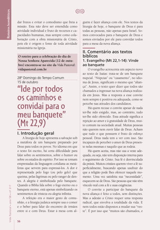 56
VidaPastoral•ano58•nº-317
Roteiroshomiléticos
guém é fazer aliança com ele. Nos textos da
liturgia de hoje, o banquete de Deus é para
todas as pessoas, não apenas para Israel. So-
mos convocados para o banquete de Deus e
somos enviados por ele para convidar todos
para a mesa da nova aliança.
II. Comentário aos textos
bíblicos
1. Evangelho (Mt 22,1-14): Vinde
ao banquete
O evangelho acrescenta um aspecto novo
ao texto de Isaías: trata-se de um banquete
nupcial. “Núpcias” ou “casamento”, no idio-
ma de Jesus, significam o mesmo que “alian-
ça”. Assim, o texto quer dizer que todos são
chamados a ingressar na nova aliança realiza-
da em Jesus. Mas a resposta a esse convite
nem sempre é positiva ou adequada, como se
percebe nas atitudes dos candidatos.
Há quem recuse o convite apesar de nada
ter-lhe sido exigido, mas, ao contrário, tudo
ter-lhe sido oferecido. Essa atitude significa a
rejeição ao amor e à gratuidade de Deus, mui-
to comum na sociedade atual. Muitas pessoas
não querem nem ouvir falar de Deus. Acham
que tudo o que possuem é fruto do esforço
pessoal. Deus nada tem a ver com isso. São
incapazes de perceber o amor de Deus presen-
te nelas mesmas e naquilo que as rodeia.
Há quem aceita, mas não usa a veste ade-
quada, ou seja, não tem disposição interna para
o seguimento de Cristo. Sua fé é desvinculada
da práxis. Muitos cristãos querem viver a fé su-
perficialmente, buscando apenas usufruir do
que a religião pode lhes oferecer naquele mo-
mento. Uma vez satisfeita sua “necessidade”,
esquecem-se de Deus. São pessoas que não têm
vínculo real com a fé e suas exigências.
O convite a participar do banquete da
nova aliança é feito a todos, sem distinções.
Mas a adesão a Cristo requer uma resposta
radical, que envolva a totalidade da vida. E
nem todos estão dispostos a mudar sua “ves-
te”. É por isso que “muitos são chamados, e
dar frutos e evitar o comodismo que freia a
missão. Esta não deve ser entendida como
atividade individual e fruto de recursos e ca-
pacidades humanas, mas sempre como cola-
boração com a obra missionária de Cristo,
pois ele é origem e fonte de toda atividade
missionária na Igreja.
O roteiro para a celebração do dia de
Nossa Senhora Aparecida (12 de outu-
bro) encontra-se no site da Vida Pastoral:
vidapastoral.com.br
28º Domingo do Tempo Comum
15 de outubro
“Ide por todos
os caminhos e
convidai para o
meu banquete”
(Mt 22,9)
I. Introdução geral
A liturgia de hoje apresenta a salvação sob
a metáfora de um banquete preparado por
Deus para todos os povos. No idioma em que
o texto foi escrito, há certa dificuldade para
falar sobre os sentimentos, sobre o humor ou
sobre os estados de espírito. Por isso se tomam
emprestadas da linguagem cotidiana as metá-
foras que servem para expressá-los. A dor é
representada pelo fogo (ou pelo gelo) que
queima, pelas lágrimas ou pelo ranger de den-
tes. A alegria é simbolizada pelo banquete.
Quando a Bíblia fala sobre o fogo eterno ou o
banquete eterno, está apenas simbolizando os
sentimentos de tristeza ou alegria infinita.
A refeição era o maior gesto de comu-
nhão, e a liturgia judaica sempre usa o comer
e o beber para falar do encontro de irmãos
entre si e com Deus. Estar à mesa com al-
 