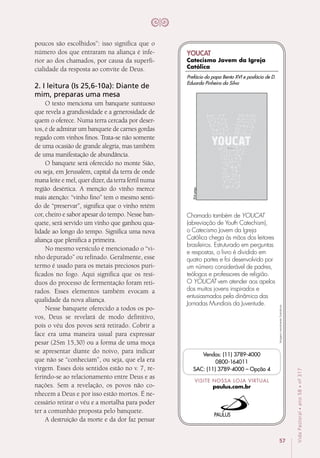 57
VidaPastoral•ano58•nº-317
poucos são escolhidos”: isso significa que o
número dos que entraram na aliança é infe-
rior ao dos chamados, por causa da superfi-
cialidade da resposta ao convite de Deus.
2. I leitura (Is 25,6-10a): Diante de
mim, preparas uma mesa
O texto menciona um banquete suntuoso
que revela a grandiosidade e a generosidade de
quem o oferece. Numa terra cercada por deser-
tos, é de admirar um banquete de carnes gordas
regado com vinhos finos. Trata-se não somente
de uma ocasião de grande alegria, mas também
de uma manifestação de abundância.
O banquete será oferecido no monte Sião,
ou seja, em Jerusalém, capital da terra de onde
mana leite e mel, quer dizer, da terra fértil numa
região desértica. A menção do vinho merece
mais atenção: “vinho fino” tem o mesmo senti-
do de “preservar”, significa que o vinho retém
cor, cheiro e sabor apesar do tempo. Nesse ban-
quete, será servido um vinho que ganhou qua-
lidade ao longo do tempo. Significa uma nova
aliança que plenifica a primeira.
No mesmo versículo é mencionado o “vi-
nho depurado” ou refinado. Geralmente, esse
termo é usado para os metais preciosos puri-
ficados no fogo. Aqui significa que os resí­
duos do processo de fermentação foram reti-
rados. Esses elementos também evocam a
qualidade da nova aliança.
Nesse banquete oferecido a todos os po-
vos, Deus se revelará de modo definitivo,
pois o véu dos povos será retirado. Cobrir a
face era uma maneira usual para expressar
pesar (2Sm 15,30) ou a forma de uma moça
se apresentar diante do noivo, para indicar
que não se “conheciam”, ou seja, que ela era
virgem. Esses dois sentidos estão no v. 7, re-
ferindo-se ao relacionamento entre Deus e as
nações. Sem a revelação, os povos não co-
nhecem a Deus e por isso estão mortos. É ne-
cessário retirar o véu e a mortalha para poder
ter a comunhão proposta pelo banquete.
A destruição da morte e da dor faz pensar
Imagensmeramenteilustrativas.
VISITE NOSSA LOJA VIRTUAL
paulus.com.br
Vendas: (11) 3789-4000
0800-164011
SAC: (11) 3789-4000 – Opção 4
Chamado também de YOUCAT
(abreviação de Youth Catechism),
o Catecismo Jovem da Igreja
Católica chega às mãos dos leitores
brasileiros. Estruturado em perguntas
e respostas, o livro é dividido em
quatro partes e foi desenvolvido por
um número considerável de padres,
teólogos e professores de religião.
O YOUCAT vem atender aos apelos
dos muitos jovens inspirados e
entusiasmados pela dinâmica das
Jornadas Mundiais da Juventude.
304págs.
Prefácio do papa Bento XVI e posfácio de D.
Eduardo Pinheiro da Silva
YOUCAT
Catecismo Jovem da Igreja
Católica
 