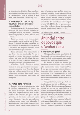 58
VidaPastoral•ano58•nº-317
Roteiroshomiléticos
para o banquete, mas também somos en-
viados a convidar. Nossa práxis cotidiana,
fruto de verdadeiro compromisso com
Deus, é nossa melhor forma de evangeli-
zar, mas não a única; é necessário ir “às en-
cruzilhadas dos caminhos e convidar para
a festa” (Mt 22,9) todos os que encontrar-
mos. Não podemos deixar de evangelizar
porque temos muitos afazeres (v. 5).
29º Domingo do Tempo Comum
22 de outubro
Anunciai entre
os povos que
o Senhor reina
I. Introdução geral
A liturgia de hoje ressalta que a história da
humanidade está nas mãos de Deus. Interpre-
tada à luz da fé, a história ganha seu verdadei-
ro significado: a salvação do ser humano.
Até mesmo as ações das pessoas que
não têm fé podem ser vistas como colabora-
ções inconscientes para o projeto de Deus.
É isso que nos mostra a primeira leitura: o
imperador Ciro, mesmo sem saber, fez a
vontade de Deus. Situações políticas total-
mente seculares podem ser usadas pelo Se-
nhor como instrumentos para a salvação do
ser humano.
Na segunda leitura, vemos que Paulo e os
tessalonicenses são fiéis na difusão do evan-
gelho. Tal fato deveria nos animar bastante,
porque sabemos que, no início da Igreja, os
cristãos sofriam várias perseguições. Isso sig-
nifica que Deus pode servir-se até mesmo de
situações adversas para realizar a salvação,
porque ele é o Senhor da história.
No evangelho, Jesus traça uma linha divi-
sória: a autoridade política tem seu campo pró-
prio, a ordem e o bem público. Dentro desse
campo, a autoridade política deve ser respeita-
no futuro do reino definitivo. Trata-se de bem-
-aventurança anunciada também no Apocalip-
se: “Deus enxugará todas as lágrimas de seus
olhos, e não haverá mais a morte” (Ap 21,4).
3. II leitura (Fl 4,12-14.19-20):
Deus tudo proverá em vossas
necessidades
Enquanto não se dá a plenitude do Reino,
quando já não haverá lágrimas, mas somente
o banquete nupcial do Messias, a situação
atual dos seguidores de Jesus é cheia de altos
e baixos.
Paulo nos ensina a viver bem em qual-
quer situação, seja de penúria, seja de abun-
dância. O apóstolo aprendeu, ou melhor, re-
cebeu a instrução dessas situações de penúria
e de fartura. Ele adquiriu sabedoria tirada
dessas experiências que vivenciou.
Paulo sabe que a Deus tudo pertence e
que Deus é rico em misericórdia. Por isso o
apóstolo se mostra inteiramente confiante
toda vez que passa por dificuldade. Ele con-
fia na graça de Deus e, portanto, está prepa-
rado para passar por qualquer situação.
Contrária a isso é a atitude de muitos
cristãos de hoje, que mantêm um relacio-
namento comercial com Deus. Se alguma
coisa não vai bem, então Deus tem de lhes
solucionar o problema. Essa atitude corres-
ponde à veste inadequada mencionada no
evangelho.
III. Pistas para reflexão
Estamos no terceiro domingo do mês
de outubro, mês dedicado às missões. O
ano litúrgico corre para o seu final. As lei-
turas estão exigindo cada vez mais o com-
promisso dos cristãos. Eis que o Rei se
aproxima. É necessário convidar todos
para o banquete, é preciso que cada um
verifique se está com a veste adequada. É
bom incentivar a assembleia para um com-
promisso maior. Todos somos convidados
 