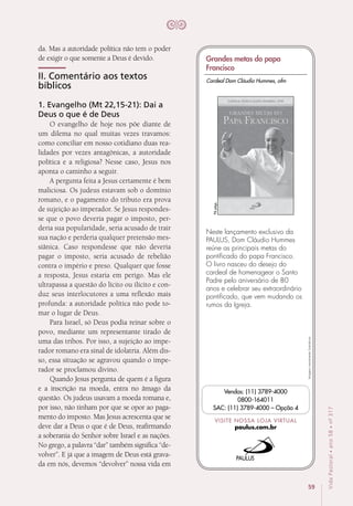 59
VidaPastoral•ano58•nº-317
da. Mas a autoridade política não tem o poder
de exigir o que somente a Deus é devido.
II. Comentário aos textos
bíblicos
1. Evangelho (Mt 22,15-21): Dai a
Deus o que é de Deus
O evangelho de hoje nos põe diante de
um dilema no qual muitas vezes travamos:
como conciliar em nosso cotidiano duas rea-
lidades por vezes antagônicas, a autoridade
política e a religiosa? Nesse caso, Jesus nos
aponta o caminho a seguir.
A pergunta feita a Jesus certamente é bem
maliciosa. Os judeus estavam sob o domínio
romano, e o pagamento do tributo era prova
de sujeição ao imperador. Se Jesus respondes-
se que o povo deveria pagar o imposto, per-
deria sua popularidade, seria acusado de trair
sua nação e perderia qualquer pretensão mes-
siânica. Caso respondesse que não deveria
pagar o imposto, seria acusado de rebelião
contra o império e preso. Qualquer que fosse
a resposta, Jesus estaria em perigo. Mas ele
ultrapassa a questão do lícito ou ilícito e con-
duz seus interlocutores a uma reflexão mais
profunda: a autoridade política não pode to-
mar o lugar de Deus.
Para Israel, só Deus podia reinar sobre o
povo, mediante um representante tirado de
uma das tribos. Por isso, a sujeição ao impe-
rador romano era sinal de idolatria. Além dis-
so, essa situação se agravou quando o impe-
rador se proclamou divino.
Quando Jesus pergunta de quem é a figura
e a inscrição na moeda, entra no âmago da
questão. Os judeus usavam a moeda romana e,
por isso, não tinham por que se opor ao paga-
mento do imposto. Mas Jesus acrescenta que se
deve dar a Deus o que é de Deus, reafirmando
a soberania do Senhor sobre Israel e as nações.
No grego, a palavra “dar” também significa “de-
volver”. E já que a imagem de Deus está grava-
da em nós, devemos “devolver” nossa vida em
Imagensmeramenteilustrativas.
VISITE NOSSA LOJA VIRTUAL
paulus.com.br
Vendas: (11) 3789-4000
0800-164011
SAC: (11) 3789-4000 – Opção 4
Neste lançamento exclusivo da
PAULUS, Dom Cláudio Hummes
reúne as principais metas do
pontificado do papa Francisco.
O livro nasceu do desejo do
cardeal de homenagear o Santo
Padre pelo aniversário de 80
anos e celebrar seu extraordinário
pontificado, que vem mudando os
rumos da Igreja.
96págs.
Cardeal Dom Cláudio Hummes, ofm
Grandes metas do papa
Francisco
 