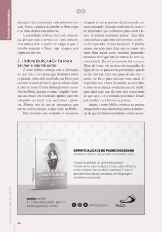 60
VidaPastoral•ano58•nº-317
Roteiroshomiléticos
adoração a ele, cumprindo a sua soberana von-
tade. Assim, a prática de devolver a Deus o que
é de Deus destrói toda idolatria.
A autoridade política deve ser respeita-
da, porque está a serviço do bem comum,
mas nunca terá o poder de exigir o que é
devido somente a Deus, cuja imagem está
impressa em nós.
2. I leitura (Is 45,1.4-6): Eu sou o
Senhor e não há outro
O texto bíblico começa com a afirmação
de que Ciro, o rei persa que dominava sobre
os judeus, tinha sido escolhido por Deus para
executar a tarefa de fazer o povo exilado voltar
à terra de Israel. É uma afirmação muito estra-
nha na Bíblia, porque o termo “ungido” (mes-
sias ou cristo) era reservado apenas para três
categorias em Israel: reis, sacerdotes e profe-
tas. Afirmar isso de um rei estrangeiro, que
servia a outros deuses, é algo único na Bíblia.
Para entender esse versículo, é necessário
imaginar o que as pessoas da época poderiam
estar pensando. Quando souberam do decreto
do imperador que os liberava para voltar a Is-
rael, os judeus poderiam pensar: “Que feliz
coincidência e que sorte nós tivemos, a políti-
ca do imperador vai nos favorecer”. O profeta
entrou em ação para dizer que as coisas não
eram bem assim como estariam pensando,
deixando claro que não se tratava de sorte ou
coincidência. Deus é sumamente fiel e ama os
filhos de Israel; ele os tirou da escravidão do
Egito, levou-os para a terra prometida e para lá
os faz retornar. Ciro não passa de um instru-
mento de Deus para executar uma tarefa. O
imperador não é uma divindade; ao contrário,
é como uma criança conduzida por um adulto
para fazer algo que ela nem tem consciência
do que seja. Ciro é tomado pela mão e levado
pelo Senhor para libertar os judeus.
Assim, o texto bíblico orientou as pessoas
antigamente e nos orienta hoje para a consciên-
cia de que nenhuma autoridade é eterna ou ab-
(fJ
(IJ
c
0)
'll
Q_
0)
N
HumbertoRobson deCarvalho Fernandolorenl
paulus.com.br
11 3789-4000 I 0800-164011
vendas@paulus.com.br
ESPIRITUALIDADE DO PADRE DIOCESANO
HumbertoRobson deCarva/hoeFer nandoLorenz
A espiritualidade do padre diocesano
fundamenta-se em Jesus Cristo, o Born Pastor,
coma modelo da caridade pastoral. E isso o
que este livro busca mostrar, em linguagem
atraente e acessivel.
0 @) 0 editorapaulus
�
PAULUS
 