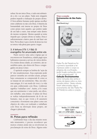 61
VidaPastoral•ano58•nº-317
soluta: há um único Deus, e tudo está submeti-
do a ele e ao seu plano. Nada nem ninguém
podem impedir a realização do projeto divino.
O livre-arbítrio humano pode apenas escolher
entre colaborar ou não com Deus. A história da
humanidade está imersa no projeto de Deus
como peixes num aquário, que podem nadar
de um lado a outro, mas sempre estão dentro
do mesmo recipiente. Mesmo quando se tenta
impedir que o projeto divino se realize, Deus é
suficientemente criativo para do mal fazer um
bem. Prova disso é que a morte de Jesus na cruz
se tornou vida plena para quem o segue. 
3. II leitura (1Ts 1,1-5b): O
evangelho foi anunciado entre vós
Paulo escreve uma carta à Igreja que se
encontrava em Tessalônica, cidade pagã cujos
habitantes estavam a serviço de vários ídolos.
Os cristãos dessa cidade, ao contrário, são as-
sembleia santa, são eleitos de Deus e congre-
gados em Jesus Cristo.
O apóstolo sempre se lembra da “ação da
fé” dos tessalonicenses. Essa expressão pode
parecer estranha aos ouvidos atuais, porque
hoje comumente se compreende fé como se
se tratasse de um sentimento. Mas, nos idio-
mas antigos, fé é um modo de viver, é a vida
em ação colaborando com Deus. Colaborar
significa “trabalhar com”. Assim, a fé é mais
que um sentimento: é uma tarefa, um ofício,
um trabalho, uma missão. O plano de Deus
se realiza independentemente da fé do ser
humano, mas os que vivem a fé assumem
consciente e livremente esse plano como um
objetivo de vida a ser realizado e trabalham
com Deus na efetivação desse projeto, até
chegar à plenitude.
III. Pistas para reflexão
Celebrando hoje o dia das missões neste
mês missionário, é preciso reconhecer que
muitos cristãos ainda não se envolveram na
proclamação do reino de Deus. Alguns estão
Imagensmeramenteilustrativas.
VISITE NOSSA LOJA VIRTUAL
paulus.com.br
Vendas: (11) 3789-4000
0800-164011
SAC: (11) 3789-4000 – Opção 4
Padre Pio de Pietrelcina foi
o primeiro sacerdote a ter
impressos sobre o corpo os
estigmas da crucificação,
tendo ficado conhecido como
“o frei estigmatizado”. A
Coleção Ensinamentos
reúne instruções dos santos e
santas da Igreja sobre os mais
variados temas. Neste volume,
foram selecionados alguns
ensinamentos de São Padre Pio
de Pietrelcina sobre a oração.
48págs.
David Brendo (org.)
Viver a oração
Ensinamentos de São Padre
Pio
 