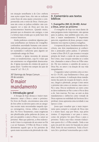 62
VidaPastoral•ano58•nº-317
Roteiroshomiléticos
em situação semelhante à de Ciro: embora
suas ações sejam boas, eles não as realizam
como fruto de uma opção consciente e com-
prometida com o reino de Deus. Outras pes-
soas são como os judeus exilados: não con-
seguem ver a mão de Deus por trás dos
acontecimentos históricos. Quando muito,
pensam que os desastres são castigos, e essa
é a leitura mais errada que se pode fazer dos
eventos históricos.
Ainda podemos considerar algumas pes-
soas semelhantes aos fariseus do evangelho:
confundem autoridade humana com autori-
dade divina, pensam que o fato de não come-
ter escândalos é suficiente para alguém ser
considerado amigo de Deus.
Contudo, a Igreja necessita de pessoas
como os tessalonicenses, cuja fé é mais que
um sentimento ou religiosidade desencarna-
da. A Igreja necessita de cristãos de quem se
possa dizer: “Lembro-me sempre da ação de
vossa fé” (cf. 1Ts 1,3).
30º Domingo do Tempo Comum
29 de outubro
O maior
mandamento
I. Introdução geral
A liturgia de hoje destaca o maior man-
damento: amar a Deus e amar o próximo.
No livro do Êxodo, encontramos uma série
de leis sobre os deveres para com as catego-
rias sociais mais necessitadas naquela épo-
ca: estrangeiros, viúvas, órfãos e endivida-
dos. No Novo Testamento, essas exigências
são plenificadas pelas palavras de Jesus, ao
pôr em paralelo o amor a Deus e o amor ao
próximo. Mais que palavras, a obra redento-
ra de Cristo é a expressão de seu amor ao Pai
e ao ser humano. O Filho de Deus é verda-
deiramente aquele que se fez próximo de
quem mais necessitava da plenitude da vida.
II. Comentário aos textos
bíblicos
1. Evangelho (Mt 22,34-40): Amor
a Deus, amor ao próximo
O evangelho de hoje nos situa diante de
uma pergunta muito importante, não apenas
para os judeus, mas também para nós, cris-
tãos: o maior mandamento. É importante
para nós, seguidores de Jesus, porque o man-
damento nos reporta à prática evangélica.
A resposta de Jesus, fundamentada na Es-
critura, une dois mandamentos já conheci-
dos e praticados pelos judeus. O primeiro
é amar a Deus (Dt 6,5), que resume a vocação
própria de Israel, a razão de sua existência.
Em Cristo, essa vocação estendeu-se a todos
nós, chamados a amar a Deus no Filho ama-
do. Ele nos ensinou o caminho de acesso a
Deus Pai, no amor e na doação de sua vida
integralmente.
O segundo é amar o próximo como a si mes-
mo (Lv 19,18), cujo fundamento é Deus, que
ama o ser humano. A realização desse manda-
mento faz parte da vocação de Israel e, em Je-
sus, chegou à plenitude, porque Cristo amou
o próximo não como a si mesmo, mas como o
Pai o ama. Deu-se totalmente ao outro como
se dava totalmente ao Pai e como o Pai se dava
a ele. Sem reservas. Por isso, ao unir os dois
mandamentos e defini-los como vontade de
Deus expressa na totalidade da Escritura (lei e
profetas), Jesus apresenta uma novidade à sua
época e a nós.
Jesus quer ressaltar que o mais impor-
tante para cumprir a vontade de Deus não
é o muito fazer, seja por Deus, seja pelos
irmãos. O importante é ser para o outro,
como ele próprio foi para Deus e para o
próximo. Toda a sua vida e missão traduzi-
ram quem ele é: o Filho amado. Toda a sua
ação em prol do outro foi baseada no amor
filial, fonte de sua existência. Toda a Escri-
tura (lei e profetas) testemunha que a reali-
 