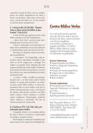 63
VidaPastoral•ano58•nº-317
zação da vontade de Deus está no cumpri-
mento do duplo mandamento de amar a
Deus e ao próximo. Tudo mais, nossos afa-
zeres, nossas devoções etc. só têm sentido
se nascem desse mandamento.
2. I leitura (Ex 22,20-26): “Quem
ama a Deus ame também a seu
irmão” (1Jo 4,21)
A série de leis que aparecem nesse texto
bíblico baseia-se em dois fundamentos:
– não se deve fazer a outrem o que não é
desejado para si mesmo (Ex 22,20);
– Deus é o libertador e tem particular cui-
dado com os atribulados, escuta seus clamores
e é misericordioso para com eles (Ex 22,26).
São estas as categorias sociais menciona-
das nas proibições:
– o estrangeiro. Na Antiguidade, cada in-
divíduo tinha a identidade vinculada a uma
tribo ou clã de origem que o protegia. Em
viagem ou quando havia migração de uma
pequena família para outra região, facilmente
essas pessoas ficavam sem proteção e à mercê
da violência, por causa da distância da tribo à
qual pertenciam.
– a viúva e o órfão. A mulher era protegi-
da pelo pai e, na falta deste, pelos irmãos
adultos; se casada, pelo marido e, na ausên-
cia deste, pelos filhos adultos. A viúva pro-
priamente dita era uma mulher cujo pai ou
irmãos estavam ausentes e que, com a morte
do esposo, tinha ficado sozinha com filhos
ainda crianças. Nessa condição, a mulher
estava totalmente desprotegida, podendo
sofrer violência e escravidão. Ela está na
mesma situação da criança órfã. 
3. II leitura (1Ts 1,5c-10): Sois um
exemplo para todos
A segunda leitura é um exemplo prático
de amor a Deus e ao próximo, concretizado
no perdão e na perseverança.
Paulo elogia os cristãos de Tessalônica por
perseverarem na fé, apesar das tribulações pe-
Um centro de estudos que há
mais de 25 anos está a serviço
do povo de Deus, desenvolvendo
uma leitura exegética,
comunitária, ecumênica e
popular da Bíblia. O Centro
Bíblico Verbo oferece cursos
regulares de formação bíblica,
em diferentes modalidades.
Cursos intensivos
• Especialização em Bíblia –
Primeiro e Segundo Testamento
• Mestrado
• Estudos de temas específicos
• Línguas do mundo bíblico
(hebraico e grego)
• Retiro bíblico
Cursos extensivos
• Introdução ao Primeiro e
Segundo Testamento (um sábado
por mês)
• Especialização e
Aperfeiçoamento (semanal)
Centro Bíblico Verbo
Rua Fernandes Moreira, 311
Bairro Chácara Santo Antônio
04714-002 - São Paulo/SP
(11) 5181-7450
contato@cbiblicoverbo.com.br
www.cbiblicoverbo.com.br
 