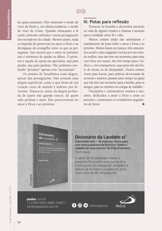 64
VidaPastoral•ano58•nº-317
Roteiroshomiléticos
las quais passaram. Eles imitavam o modo de
viver de Paulo e, em última instância, o modo
de viver de Cristo. Quando abraçaram a fé
cristã, sofreram calúnias e outras perseguições
dos moradores da cidade. Mesmo assim, nada
os impediu de perseverar no amor a Deus e na
divulgação do evangelho entre os que os per-
seguiam. Isso mostra que o amor ao próximo
não é sinônimo de ajudar os aflitos. O próxi-
mo é aquele de quem me aproximo, seja para
ajudar, seja para perdoar. Não podemos con-
fundir “próximo” apenas com “necessitado”.
Os cristãos de Tessalônica eram alegres,
apesar das perseguições. Não sentiam uma
alegria superficial, como a que brota de um
coração vazio de sentido e sedento por di-
versões. Tratava-se, antes, da alegria profun-
da de quem não guarda rancor, de quem
sabe perdoar e amar. Eles perseveravam no
amor a Deus e ao próximo.
III. Pistas para reflexão
Destacar na homilia a dicotomia presente
na vida de alguns cristãos e chamar a atenção
para a unidade entre fé e vida.
Muitos cristãos ainda não assimilaram o
mandamento de Jesus sobre o amor a Deus e ao
próximo. Muitos lutam por justiça, têm uma prá-
tica social e estão engajados na luta por um mun-
do melhor, mas não têm um momento para estar
com Deus em oração, não têm tempo para o Se-
nhor, e, em consequência, suas ações não são fru-
to de escuta ou de discipulado. Outros cristãos
vivem para louvar, para práticas devocionais de
novenas e rosários; passam tanto tempo na igreja
que não têm um momento para a família, para os
amigos, para os vizinhos ou colegas de trabalho.
Discípulos e missionários orantes e atu-
antes, dedicados a amar a Deus e amar ao
próximo, constituem os verdadeiros seguido-
res de Jesus.
 