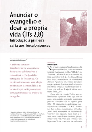 Anunciar o
evangelho e
doar a própria
vida (1Ts 2,8)
Introdução à primeira
carta aos Tessalonicenses
Maria Antônia Marques*
A primeira carta aos
Tessalonicenses é um escrito de
Paulo e seus colaboradores à
comunidade recém-fundada e
perseguida de Tessalônica. Os
missionários mantêm uma relação
próxima com a comunidade e, ao
mesmo tempo, estão preocupados
com a continuidade do anúncio do
evangelho.
Introdução
Na primeira carta aos Tessalonicenses, há
expressões afetuosas, como a ternura de
uma mãe “acariciando os filhos” (1Ts 2,7) ou:
“Tratamos cada um de vocês como um pai
trata seus filhos” (1Ts 2,11b). Impedidos de
estar com a comunidade, os missionários
afirmam: “Quanto a nós, irmãos, por algum
tempo estivemos de vista separados de vocês,
mas não de coração, e redobramos nossos es-
forços pelo ardente desejo de vê-los nova-
mente” (1Ts 2,17).
Como mãe, pai e irmão, Paulo e seus co-
laboradores expressam forte laço familiar
com a comunidade, sobretudo na primeira
parte da carta (1Ts 1-3). Na segunda parte
(1Ts 4-5), há orientações, palavras de enco-
rajamento e exortações (1Ts 4-5): “Irmãos,
nós lhes pedimos e encorajamos no Senhor
Jesus: vocês aprenderam de nós como de-
vem viver para agradar a Deus. Vocês já vi-
vem assim, mas devem continuar progre-
dindo” (1Ts 4,1); “Nós, que somos do dia,
fiquemos sóbrios, revestindo a armadura da
*Assessora do Centro Bíblico Verbo e professora da
Faculdade Dehoniana, em Taubaté, e do ITESP, em São Paulo.
Juntamente com o Centro Bíblico Verbo, tem publicado
todos os anos pela Paulus um subsídio para reflexão e
círculos bíblicos para o mês da Bíblia. E-mail:
ma.antoniacbv@yahoo.com.br
3
VidaPastoral•ano58•nº-317
 