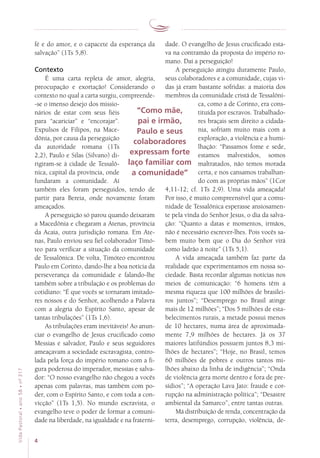 4
VidaPastoral•ano58•nº-317
dade. O evangelho de Jesus crucificado esta-
va na contramão da proposta do império ro-
mano. Daí a perseguição!
A perseguição atingiu duramente Paulo,
seus colaboradores e a comunidade, cujas vi-
das já eram bastante sofridas: a maioria dos
membros da comunidade cristã de Tessalôni-
ca, como a de Corinto, era cons-
tituída por escravos. Trabalhado-
res braçais sem direito a cidada-
nia, sofriam muito mais com a
exploração, a violência e a humi-
lhação: “Passamos fome e sede,
estamos malvestidos, somos
maltratados, não temos morada
certa, e nos cansamos trabalhan-
do com as próprias mãos” (1Cor
4,11-12; cf. 1Ts 2,9). Uma vida ameaçada!
Por isso, é muito compreensível que a comu-
nidade de Tessalônica esperasse ansiosamen-
te pela vinda do Senhor Jesus, o dia da salva-
ção: “Quanto a datas e momentos, irmãos,
não é necessário escrever-lhes. Pois vocês sa-
bem muito bem que o Dia do Senhor virá
como ladrão à noite” (1Ts 5,1).
A vida ameaçada também faz parte da
rea­lidade que experimentamos em nossa so-
ciedade. Basta recordar algumas notícias nos
meios de comunicação: “6 homens têm a
mesma riqueza que 100 milhões de brasilei-
ros juntos”; “Desemprego no Brasil atinge
mais de 12 milhões”; “Dos 5 milhões de esta-
belecimentos rurais, a metade possui menos
de 10 hectares, numa área de aproximada-
mente 7,9 milhões de hectares. Já os 37
maiores latifúndios possuem juntos 8,3 mi-
lhões de hectares”; “Hoje, no Brasil, temos
60 milhões de pobres e outros tantos mi-
lhões abaixo da linha de indigência”; “Onda
de violência gera morte dentro e fora de pre-
sídios”; “A operação Lava Jato: fraude e cor-
rupção na administração política”; “Desastre
ambiental da Samarco”, entre tantas outras.
Má distribuição de renda, concentração da
terra, desemprego, corrupção, violência, de-
fé e do amor, e o capacete da esperança da
salvação” (1Ts 5,8).
Contexto
É uma carta repleta de amor, alegria,
preo­cupação e exortação! Considerando o
contexto no qual a carta surgiu, compreende-
-se o imenso desejo dos missio-
nários de estar com seus fiéis
para “acariciar” e “encorajar”.
Expulsos de Filipos, na Mace-
dônia, por causa da perseguição
da autoridade romana (1Ts
2,2), Paulo e Silas (Silvano) di-
rigiram-se à cidade de Tessalô-
nica, capital da província, onde
fundaram a comunidade. Aí
também eles foram perseguidos, tendo de
partir para Bereia, onde novamente foram
ameaçados.
A perseguição só parou quando deixaram
a Macedônia e chegaram a Atenas, província
da Acaia, outra jurisdição romana. Em Ate-
nas, Paulo enviou seu fiel colaborador Timó-
teo para verificar a situação da comunidade
de Tessalônica. De volta, Timóteo encontrou
Paulo em Corinto, dando-lhe a boa notícia da
perseverança da comunidade e falando-lhe
também sobre a tribulação e os problemas do
cotidiano: “É que vocês se tornaram imitado-
res nossos e do Senhor, acolhendo a Palavra
com a alegria do Espírito Santo, apesar de
tantas tribulações” (1Ts 1,6).
As tribulações eram inevitáveis! Ao anun-
ciar o evangelho de Jesus crucificado como
Messias e salvador, Paulo e seus seguidores
ameaçavam a sociedade escravagista, contro-
lada pela força do império romano com a fi-
gura poderosa do imperador, messias e salva-
dor: “O nosso evangelho não chegou a vocês
apenas com palavras, mas também com po-
der, com o Espírito Santo, e com toda a con-
vicção” (1Ts 1,5). No mundo escravista, o
evangelho teve o poder de formar a comuni-
dade na liberdade, na igualdade e na fraterni-
“Como mãe,
pai e irmão,
Paulo e seus
colaboradores
expressam forte
laço familiar com
a comunidade”
 