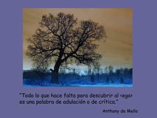 “Todo lo que hace falta para descubrir al <ego>
es una palabra de adulación o de crítica.”
                                  Anthony de Mello
 