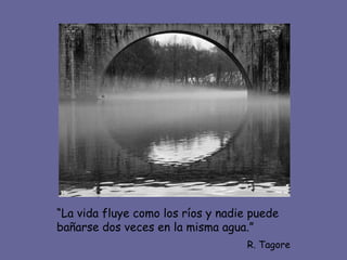 “La vida fluye como los ríos y nadie puede
bañarse dos veces en la misma agua.”
                                    R. Tagore
 