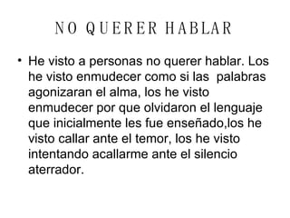 NO QUERER HABLAR He visto a personas no querer hablar. Los he visto enmudecer como si las  palabras agonizaran el alma, los he visto enmudecer por que olvidaron el lenguaje que inicialmente les fue enseñado,los he visto callar ante el temor, los he visto intentando acallarme ante el silencio aterrador. 