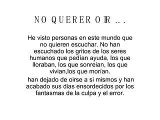 NO QUERER OIR .. . He visto personas en este mundo que no quieren escuchar. No han escuchado los gritos de los seres humanos que pedían ayuda, los que lloraban, los que sonreian, los que vivian,los que morían. han dejado de oirse a si mismos y han acabado sus dias ensordecidos por los fantasmas de la culpa y el error. 