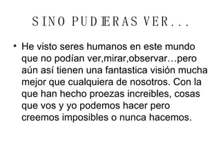 SI NO PUDIERAS VER. . . He visto seres humanos en este mundo que no podían ver,mirar,observar…pero aún así tienen una fantastica visión mucha mejor que cualquiera de nosotros. Con la que han hecho proezas increibles, cosas que vos y yo podemos hacer pero creemos imposibles o nunca hacemos. 