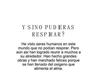 Y SI NO PUDIERAS RESPIRAR? He visto seres humanos en este mundo que no podían respirar. Pero aún asi han logrado reunir a muchos a su alrededor. Han hecho grandes obras y han marchado felices porque se han llenado del oxigeno que alimenta el alma. 