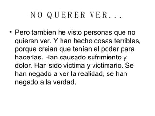 NO QUERER VER. . .   Pero tambien he visto personas que no quieren ver. Y han hecho cosas terribles, porque creian que tenían el poder para hacerlas. Han causado sufrimiento y dolor. Han sido victima y victimario. Se han negado a ver la realidad, se han negado a la verdad. 