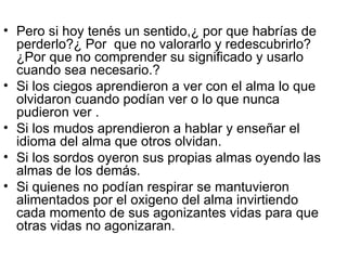 Pero si hoy tenés un sentido,¿ por que habrías de perderlo?¿ Por  que no valorarlo y redescubrirlo? ¿Por que no comprender su significado y usarlo cuando sea necesario.? Si los ciegos aprendieron a ver con el alma lo que olvidaron cuando podían ver o lo que nunca pudieron ver . Si los mudos aprendieron a hablar y enseñar el idioma del alma que otros olvidan. Si los sordos oyeron sus propias almas oyendo las almas de los demás. Si quienes no podían respirar se mantuvieron alimentados por el oxigeno del alma invirtiendo cada momento de sus agonizantes vidas para que otras vidas no agonizaran. 