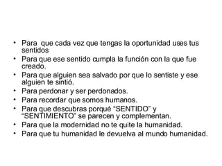 Para  que cada vez que tengas la oportunidad uses tus sentidos  Para que ese sentido cumpla la función con la que fue creado. Para que alguien sea salvado por que lo sentiste y ese alguien te sintió. Para perdonar y ser perdonados. Para recordar que somos humanos. Para que descubras porqué “SENTIDO” y “SENTIMIENTO” se parecen y complementan. Para que la modernidad no te quite la humanidad. Para que tu humanidad le devuelva al mundo humanidad. 