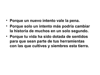 Porque un nuevo intento vale la pena. Porque solo un intento más podría cambiar la historia de muchos en un solo segundo. Porque tu vida ha sido dotada de sentidos para que sean parte de tus herramientas con las que cultives y siembres esta tierra. 