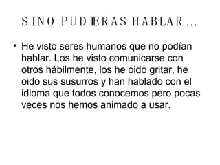 SI NO PUDIERAS HABLAR… He visto seres humanos que no podían hablar. Los he visto comunicarse con otros hábilmente, los he oido gritar, he oido sus susurros y han hablado con el idioma que todos conocemos pero pocas veces nos hemos animado a usar. 