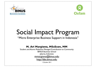 Social Impact Program
“Micro Enterprise Business Support in Indonesia”

        M. Ari Margiono, MScEcon, MM
 Student and Alumni Relations Manager/Contribution to Community
                     BINUS Business School
                         Jakarta, Indonesia
                 mmargiono@binus.edu
                  http://bbs.binus.edu
                          1 October 2011
 