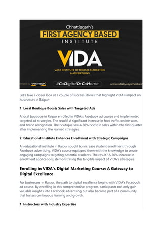 Let's take a closer look at a couple of success stories that highlight VIDA's impact on
businesses in Raipur:
1. Local Boutique Boosts Sales with Targeted Ads
A local boutique in Raipur enrolled in VIDA's Facebook ad course and implemented
targeted ad strategies. The result? A significant increase in foot traffic, online sales,
and brand recognition. The boutique saw a 30% boost in sales within the first quarter
after implementing the learned strategies.
2. Educational Institute Enhances Enrollment with Strategic Campaigns
An educational institute in Raipur sought to increase student enrollment through
Facebook advertising. VIDA's course equipped them with the knowledge to create
engaging campaigns targeting potential students. The result? A 20% increase in
enrollment applications, demonstrating the tangible impact of VIDA's strategies.
Enrolling in VIDA's Digital Marketing Course: A Gateway to
Digital Excellence
For businesses in Raipur, the path to digital excellence begins with VIDA's Facebook
ad course. By enrolling in this comprehensive program, participants not only gain
valuable insights into Facebook advertising but also become part of a community
that fosters continuous learning and growth.
1. Instructors with Industry Expertise
 