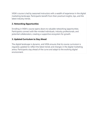 VIDA's course is led by seasoned instructors with a wealth of experience in the digital
marketing landscape. Participants benefit from their practical insights, tips, and the
latest industry trends.
2. Networking Opportunities
Enrolling in VIDA's course opens doors to valuable networking opportunities.
Participants connect with like-minded individuals, industry professionals, and
potential collaborators, creating a supportive ecosystem for growth.
3. Updated Curriculum to Stay Ahead
The digital landscape is dynamic, and VIDA ensures that its course curriculum is
regularly updated to reflect the latest trends and changes in the digital marketing
arena. Participants stay ahead of the curve and adapt to the evolving digital
environment.
 