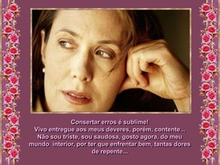 Consertar erros é sublime!
 Vivo entregue aos meus deveres, porém, contente...
  Não sou triste, sou saudosa, gosto agora, do meu
mundo interior, por ter que enfrentar bem, tantas dores
                     de repente...
 