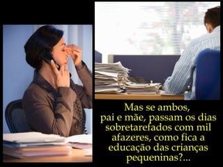 Mas se ambos,  pai e mãe, passam os dias sobretarefados com mil afazeres, como fica a educação das crianças pequeninas?... 