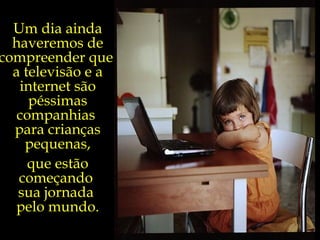 Um dia ainda haveremos de compreender que  a televisão e a internet são péssimas companhias  para crianças pequenas, que estão começando  sua jornada  pelo mundo. 