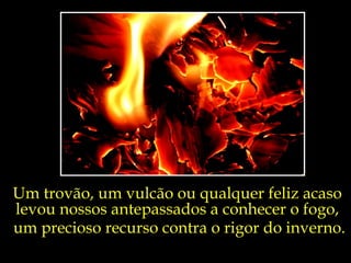 Um trovão, um vulcão ou qualquer feliz acaso  levou nossos antepassados a conhecer o fogo,  um precioso recurso contra o rigor do inverno. 