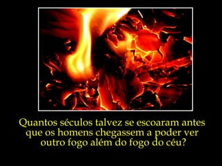 Quantos séculos talvez se escoaram antes  que os homens chegassem a poder ver  outro fogo além do fogo do céu? 