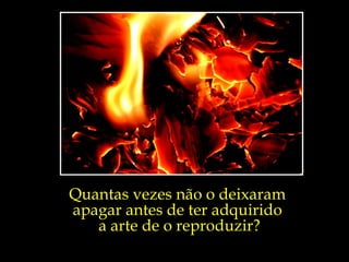Quantas vezes não o deixaram  apagar antes de ter adquirido  a arte de o reproduzir? 