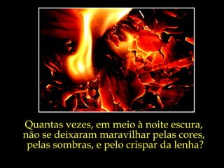 Quantas vezes, em meio à noite escura,  não se deixaram maravilhar pelas cores,  pelas sombras, e pelo crispar da lenha? 