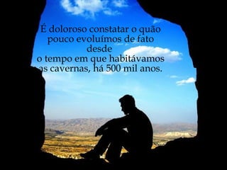 É doloroso constatar o quão pouco evoluímos de fato desde  o tempo em que habitávamos  as cavernas, há 500 mil anos. 