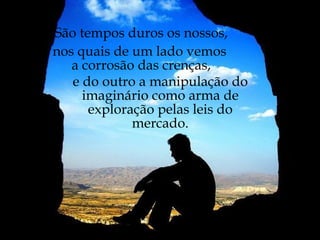 São tempos duros os nossos, nos quais de um lado vemos  a corrosão das crenças, e do outro a manipulação do imaginário como arma de exploração pelas leis do mercado. 