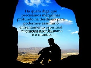 Há quem diga que precisamos mergulhar profundo na desilusão para podermos assumir o enfrentamento espiritual necessário para regenerar o ser humano e o mundo. 