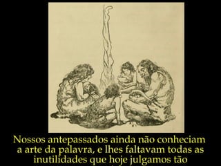Nossos antepassados ainda não conheciam  a arte da palavra, e lhes faltavam todas as inutilidades que hoje julgamos tão necessárias,... 