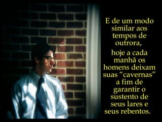 E de um modo similar aos tempos de outrora,  hoje a cada manhã os homens deixam suas “cavernas” a fim de garantir o sustento de seus lares e seus rebentos.  