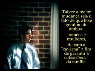 Talvez a maior mudança seja o fato de que hoje geralmente ambos,  homens e mulheres, deixam a “caverna” a fim  de garantir a subsistência  da família. 